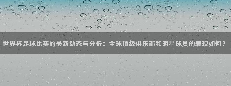 世界杯预选赛直播：世界杯足球比赛的最新动态与分析：全球顶级俱乐部和明星球员的表现如何？