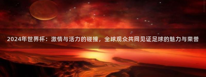 世界杯亚洲区预选赛赛程：2024年世界杯：激情与活力的碰撞，全球观众共同见证足球的魅力与荣誉